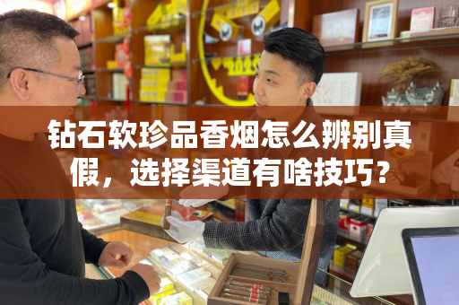 钻石软珍品香烟怎么辨别真假，选择渠道有啥技巧？